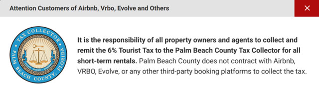 Pop-up Message: It is the responsibility of all property owners and agents to collect and remit the 6% Tourist Tax to the Palm Beach County Tax Collector for all short-term rentals. Palm Beach County does not contract with Airbnb, VRBO, Evolve, or any other third-party booking platforms to collect the tax.